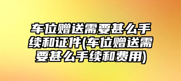 車位贈送需要甚么手續(xù)和證件(車位贈送需要甚么手續(xù)和費用)