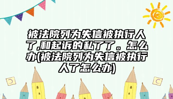 被法院列為失信被執行人了,和起訴的私了了。怎么辦(被法院列為失信被執行人了怎么辦)