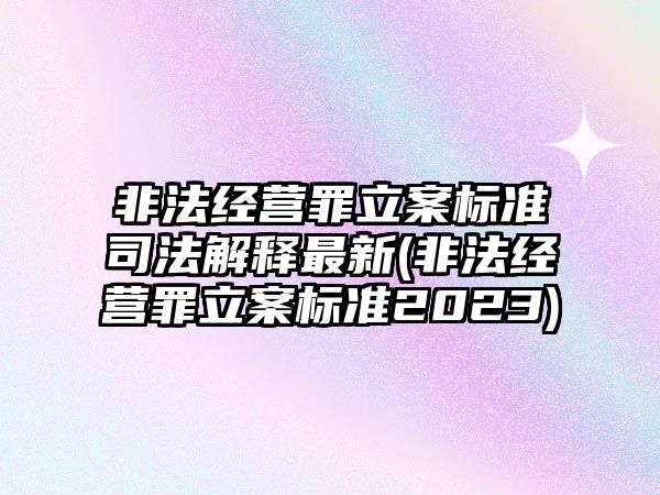 非法經(jīng)營罪立案標準司法解釋最新(非法經(jīng)營罪立案標準2023)