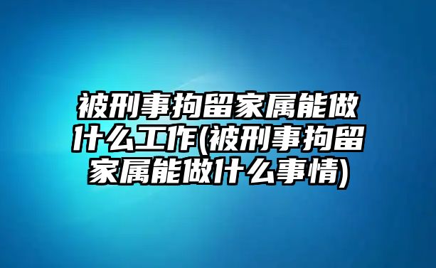 被刑事拘留家屬能做什么工作(被刑事拘留家屬能做什么事情)