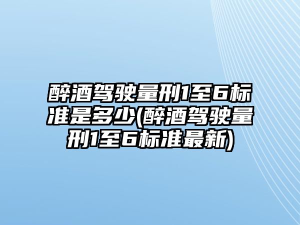 醉酒駕駛量刑1至6標準是多少(醉酒駕駛量刑1至6標準最新)