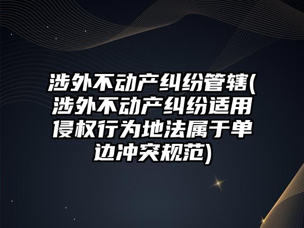 涉外不動產糾紛管轄(涉外不動產糾紛適用侵權行為地法屬于單邊沖突規(guī)范)