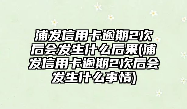 浦發信用卡逾期2次后會發生什么后果(浦發信用卡逾期2次后會發生什么事情)