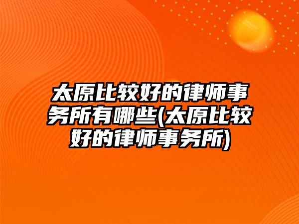 太原比較好的律師事務所有哪些(太原比較好的律師事務所)