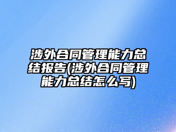 涉外合同管理能力總結報告(涉外合同管理能力總結怎么寫)