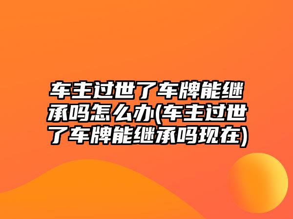 車主過世了車牌能繼承嗎怎么辦(車主過世了車牌能繼承嗎現在)