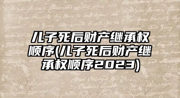 兒子死后財產繼承權順序(兒子死后財產繼承權順序2023)