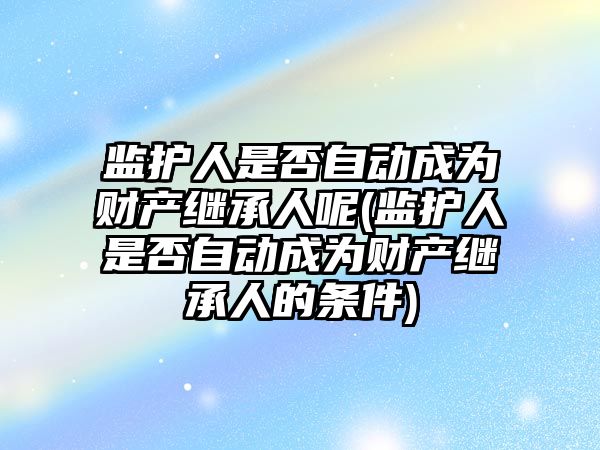 監護人是否自動成為財產繼承人呢(監護人是否自動成為財產繼承人的條件)