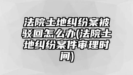 法院土地糾紛案被駁回怎么辦(法院土地糾紛案件審理時(shí)間)