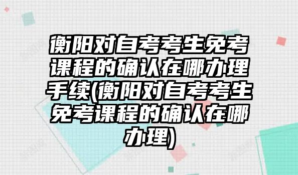 衡陽對自考考生免考課程的確認在哪辦理手續(xù)(衡陽對自考考生免考課程的確認在哪辦理)