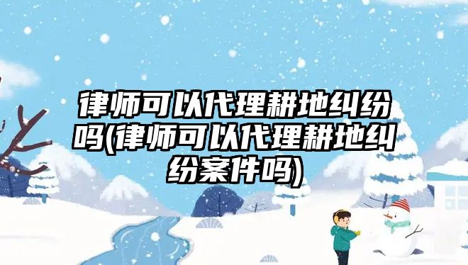 律師可以代理耕地糾紛嗎(律師可以代理耕地糾紛案件嗎)