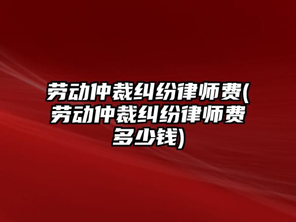 勞動仲裁糾紛律師費(勞動仲裁糾紛律師費多少錢)