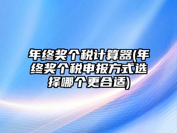 年終獎個稅計算器(年終獎個稅申報方式選擇哪個更合適)