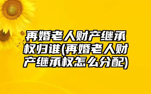 再婚老人財產(chǎn)繼承權(quán)歸誰(再婚老人財產(chǎn)繼承權(quán)怎么分配)