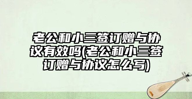 老公和小三簽訂贈與協議有效嗎(老公和小三簽訂贈與協議怎么寫)