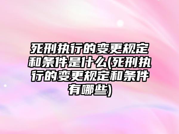 死刑執行的變更規定和條件是什么(死刑執行的變更規定和條件有哪些)