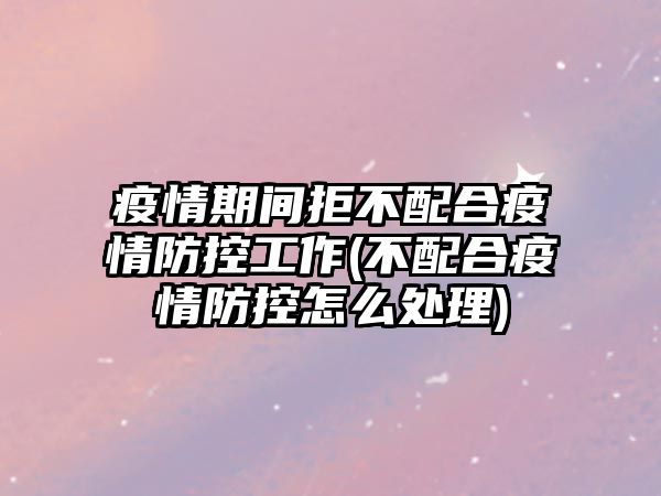 疫情期間拒不配合疫情防控工作(不配合疫情防控怎么處理)