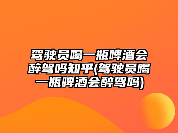 駕駛員喝一瓶啤酒會醉駕嗎知乎(駕駛員喝一瓶啤酒會醉駕嗎)