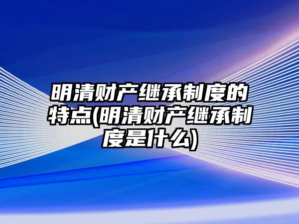 明清財(cái)產(chǎn)繼承制度的特點(diǎn)(明清財(cái)產(chǎn)繼承制度是什么)