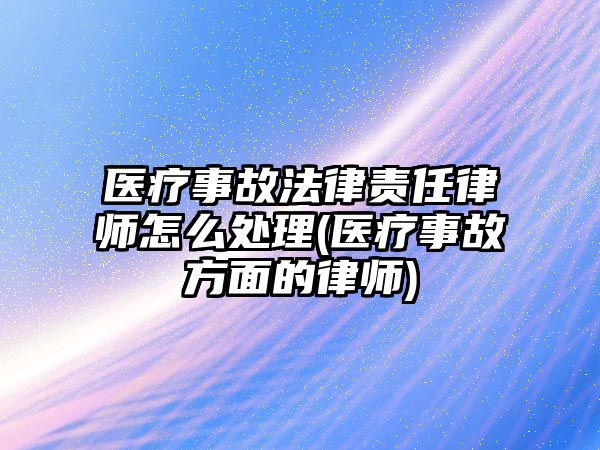 醫(yī)療事故法律責任律師怎么處理(醫(yī)療事故方面的律師)