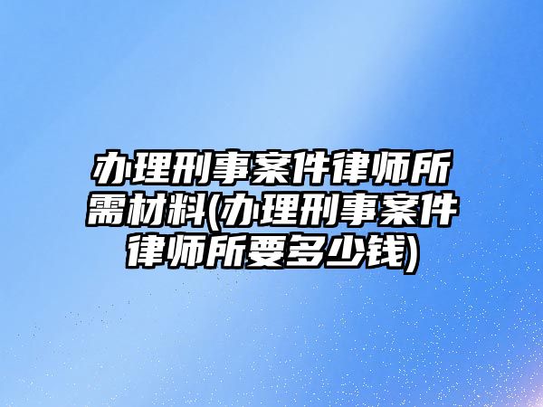 辦理刑事案件律師所需材料(辦理刑事案件律師所要多少錢)