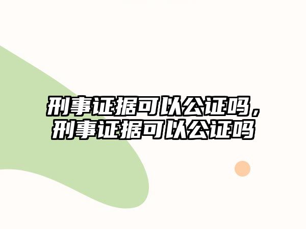 刑事證據(jù)可以公證嗎，刑事證據(jù)可以公證嗎