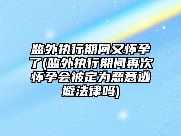 監外執行期間又懷孕了(監外執行期間再次懷孕會被定為惡意逃避法律嗎)