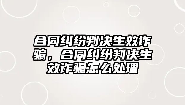 合同糾紛判決生效詐騙，合同糾紛判決生效詐騙怎么處理