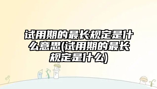 試用期的最長規定是什么意思(試用期的最長規定是什么)