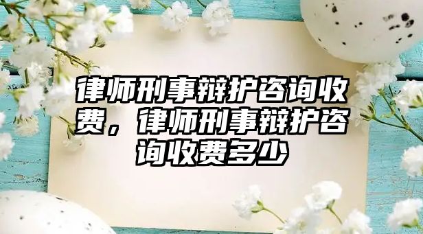 律師刑事辯護咨詢收費，律師刑事辯護咨詢收費多少