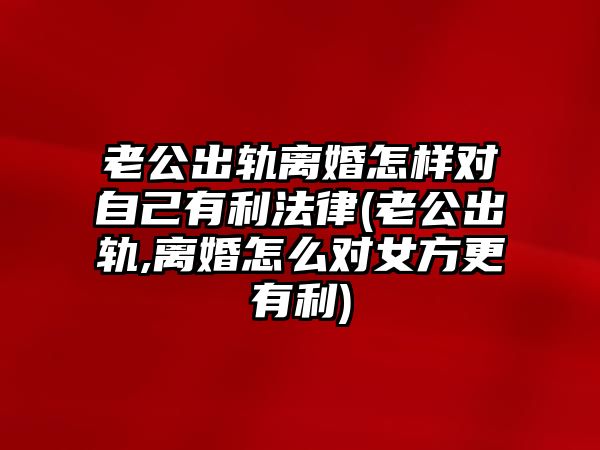 老公出軌離婚怎樣對自己有利法律(老公出軌,離婚怎么對女方更有利)