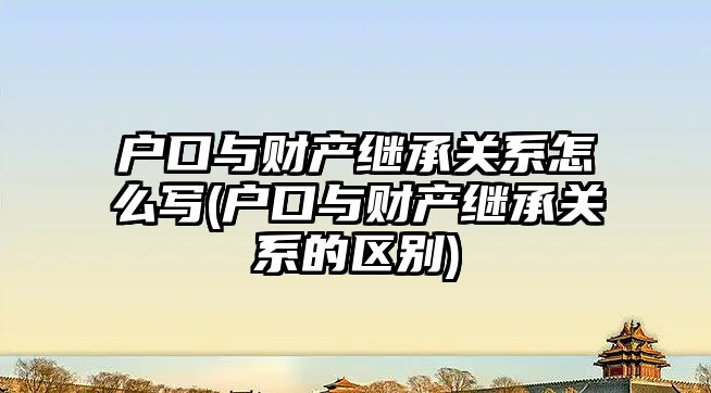 戶口與財產繼承關系怎么寫(戶口與財產繼承關系的區別)