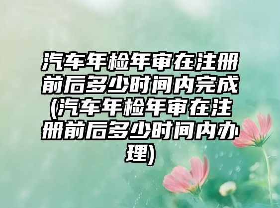 汽車年檢年審在注冊(cè)前后多少時(shí)間內(nèi)完成(汽車年檢年審在注冊(cè)前后多少時(shí)間內(nèi)辦理)