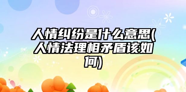 人情糾紛是什么意思(人情法理相矛盾該如何)