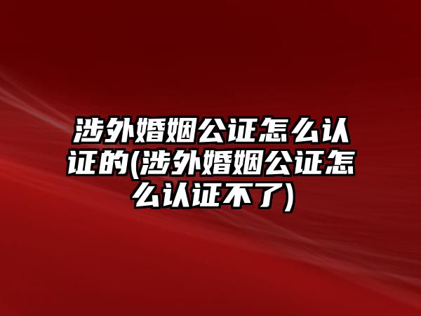 涉外婚姻公證怎么認(rèn)證的(涉外婚姻公證怎么認(rèn)證不了)