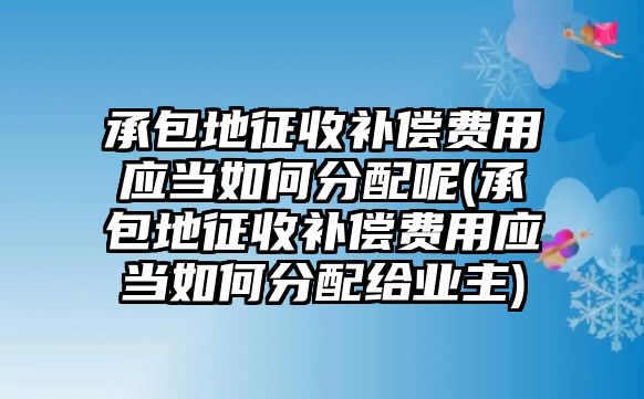 承包地征收補償費用應當如何分配呢(承包地征收補償費用應當如何分配給業主)