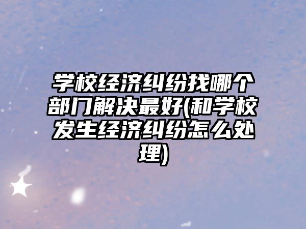 學校經濟糾紛找哪個部門解決最好(和學校發(fā)生經濟糾紛怎么處理)