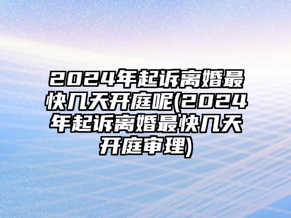 2024年起訴離婚最快幾天開庭呢(2024年起訴離婚最快幾天開庭審理)