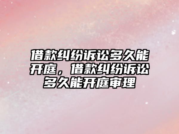 借款糾紛訴訟多久能開庭，借款糾紛訴訟多久能開庭審理