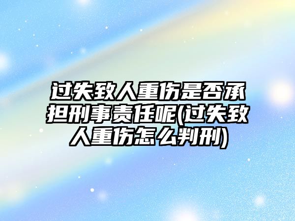 過(guò)失致人重傷是否承擔(dān)刑事責(zé)任呢(過(guò)失致人重傷怎么判刑)