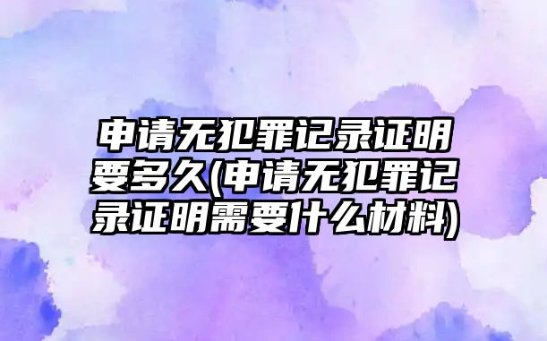 申請無犯罪記錄證明要多久(申請無犯罪記錄證明需要什么材料)