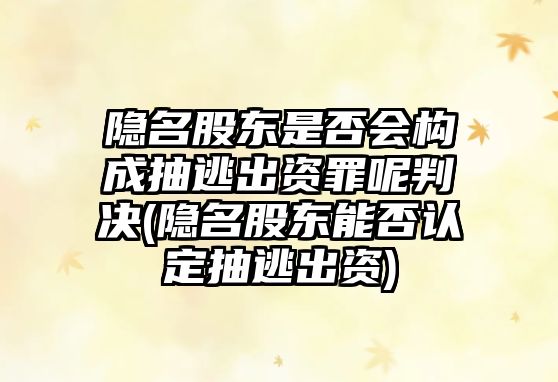 隱名股東是否會(huì)構(gòu)成抽逃出資罪呢判決(隱名股東能否認(rèn)定抽逃出資)