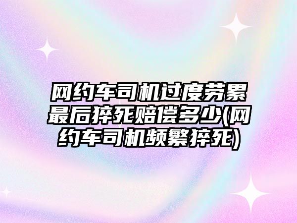 網約車司機過度勞累最后猝死賠償多少(網約車司機頻繁猝死)