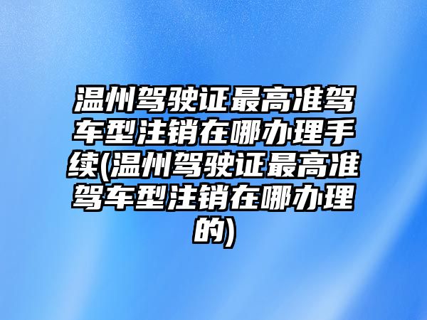 溫州駕駛證最高準駕車型注銷在哪辦理手續(溫州駕駛證最高準駕車型注銷在哪辦理的)