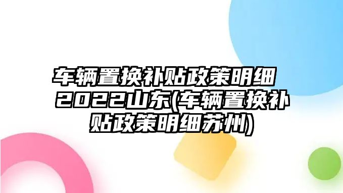 車輛置換補(bǔ)貼政策明細(xì) 2022山東(車輛置換補(bǔ)貼政策明細(xì)蘇州)