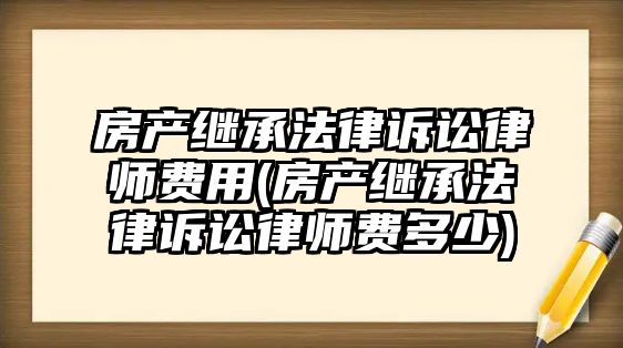 房產(chǎn)繼承法律訴訟律師費(fèi)用(房產(chǎn)繼承法律訴訟律師費(fèi)多少)