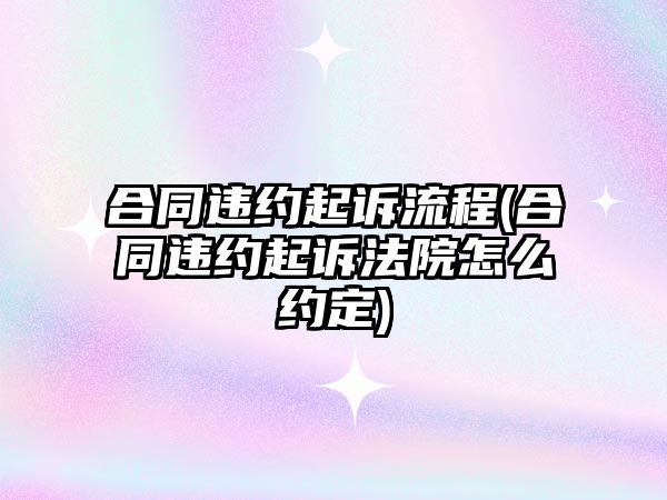 合同違約起訴流程(合同違約起訴法院怎么約定)