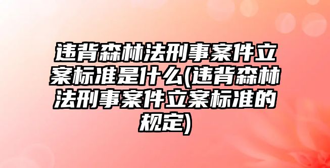 違背森林法刑事案件立案標準是什么(違背森林法刑事案件立案標準的規(guī)定)