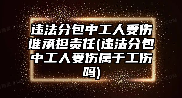 違法分包中工人受傷誰承擔責任(違法分包中工人受傷屬于工傷嗎)