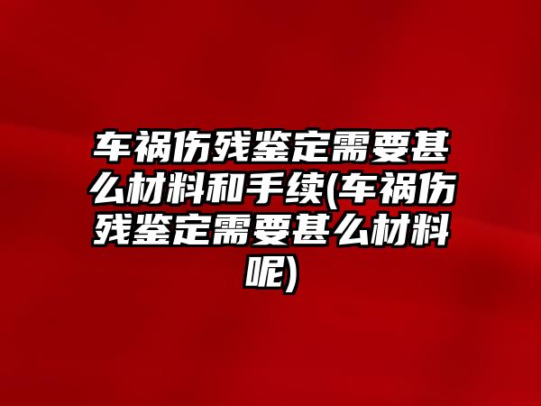 車禍傷殘鑒定需要甚么材料和手續(車禍傷殘鑒定需要甚么材料呢)